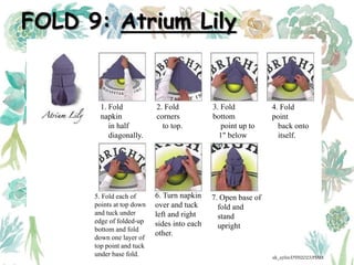 FOLD 9: Atrium Lily
1. Fold
napkin
in half
diagonally.
2. Fold
corners
to top.
3. Fold
bottom
point up to
1" below
top
4. Fold
point
back onto
itself.
5. Fold each of
points at top down
and tuck under
edge of folded-up
bottom and fold
down one layer of
top point and tuck
under base fold.
6. Turn napkin
over and tuck
left and right
sides into each
other.
7. Open base of
fold and
stand
upright
ak_aylin/DTH2023/PMM
 