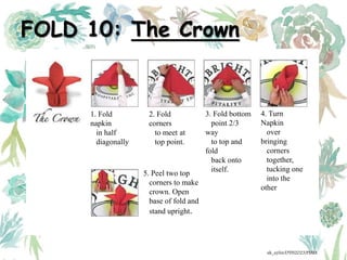 FOLD 10: The Crown
1. Fold
napkin
in half
diagonally
2. Fold
corners
to meet at
top point.
3. Fold bottom
point 2/3
way
to top and
fold
back onto
itself.
4. Turn
Napkin
over
bringing
corners
together,
tucking one
into the
other
5. Peel two top
corners to make
crown. Open
base of fold and
stand upright.
ak_aylin/DTH2023/PMM
 