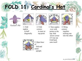 FOLD 11: Cardinal’s Hat
1. Fold
napkin
in half
diagonally
2. Fold
corners
to meet at
top point.
3. Turn napkin
over with
points to the
top, fold
lower corner
2/3 way up.
Fold back
onto itself.
4. Bring
corners
together
tucking one
into the other
5. Open base
of
fold and
stand
upright.
ak_aylin/DTH2023/PMM
 