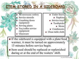 ITEM STORED IN A SIDEBOARD
All necessary cutlery
Service utensils
Crumbing down
equipment
Serving plates
Tea/coffee service
equipment
Glassware
Under liners
Napkins
Service trays
Toothpicks
Menu
Condiments
Clean table cloth
If the sideboard is equipped with a plate/food
warmer, it must be turned on approximately
15 minutes before service begin.
Item used should be replaced or replenished
during or at the end of the waiters’ shift.
ak_aylin/DTH2023/PMM
 