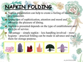 NAPKIN FOLDING
Napkin presentation can help to create a feeling of luxury in
any restaurant.
Impression of sophistication, attention and mood and
enhances the pleasure of dining.
Napkin is presented depends on the type of establishment and
the type of service.
Advantage – simple napkin – less handling involved – more
hygiene – practical folding can be made in advance and stack
them for storage purpose.
ak_aylin/DTH2023/PMM
 