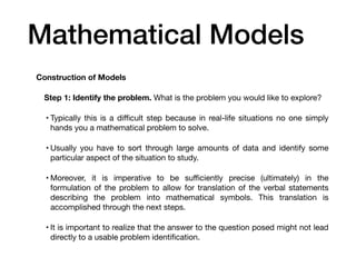 Mathematical Models
Construction of Models
Step 1: Identify the problem. What is the problem you would like to explore?
• Typically this is a di
ffi
cult step because in real-life situations no one simply
hands you a mathematical problem to solve.
• Usually you have to sort through large amounts of data and identify some
particular aspect of the situation to study.
• Moreover, it is imperative to be su
ffi
ciently precise (ultimately) in the
formulation of the problem to allow for translation of the verbal statements
describing the problem into mathematical symbols. This translation is
accomplished through the next steps.
• It is important to realize that the answer to the question posed might not lead
directly to a usable problem identi
fi
cation.
 