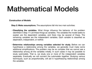 Mathematical Models
Construction of Models
Step 2: Make assumptions. The assumptions fall into two main activities:
• Classifying the variables. What things in
fl
uence the behavior of the problem
identi
fi
ed in Step 1? List these things as variables. The variables the model seeks to
explain are the dependent variables, and there may be several of these. The
remaining variables are the independent variables. Each variable is classi
fi
ed as
dependent, independent, or neither.
• Determine relationships among variables selected for study. Before we can
hypothesize a relationship among the variables, we generally must make some
additional simpli
fi
cations. The problem may be so complex that we cannot see a
relationship among all the variables initially. In such cases it may be possible to
study submodels. That is, we study one or more of the independent variables
separately. Eventually we will connect the submodels together. Studying various
techniques, such as proportionality, will aid in hypothesizing relationships among
the variables.
 