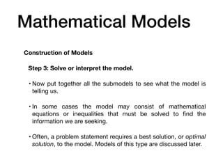 Mathematical Models
Construction of Models
Step 3: Solve or interpret the model.
• Now put together all the submodels to see what the model is
telling us.
• In some cases the model may consist of mathematical
equations or inequalities that must be solved to
fi
nd the
information we are seeking.
• Often, a problem statement requires a best solution, or optimal
solution, to the model. Models of this type are discussed later.
 