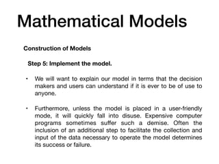 Mathematical Models
Construction of Models
Step 5: Implement the model.
• We will want to explain our model in terms that the decision
makers and users can understand if it is ever to be of use to
anyone.
• Furthermore, unless the model is placed in a user-friendly
mode, it will quickly fall into disuse. Expensive computer
programs sometimes su
ff
er such a demise. Often the
inclusion of an additional step to facilitate the collection and
input of the data necessary to operate the model determines
its success or failure.
 