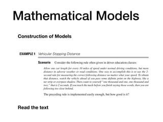 Mathematical Models
Construction of Models
Read the text
Giordano-5166 50904_02_ch02_p058-104 January 23, 2013 19:39 65
2.1 Mathematical Models 65
Although these steps admittedly involve a degree of craftsmanship, we will learn some
scientific techniques we can apply to appraise the importance of a particular variable and
the preciseness of an assumed relationship. Nevertheless, when generating numbers in
Steps 3 and 4, remember that the process has been largely inexact and intuitive.
EXAMPLE 1 Vehicular Stopping Distance
Scenario Consider the following rule often given in driver education classes:
Allow one car length for every 10 miles of speed under normal driving conditions, but more
distance in adverse weather or road conditions. One way to accomplish this is to use the 2-
second rule for measuring the correct following distance no matter what your speed. To obtain
that distance, watch the vehicle ahead of you pass some definite point on the highway, like a
tar strip or overpass shadow. Then count to yourself ‘‘one thousand and one, one thousand and
two;’’ that is 2 seconds. If you reach the mark before you finish saying those words, then you are
following too close behind.
The preceding rule is implemented easily enough, but how good is it?
Problem Identification Our ultimate goal is to test this rule and suggest another rule if
it fails. However, the statement of the problem—How good is the rule?—is vague. We need
to be more specific and spell out a problem, or ask a question, whose solution or answer will
help us accomplish our goal while permitting a more exact mathematical analysis. Consider
the following problem statement: Predict the vehicle’s total stopping distance as a function
of its speed.
 