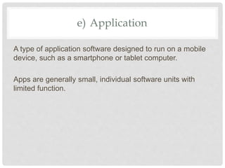 e) Application
A type of application software designed to run on a mobile
device, such as a smartphone or tablet computer.
Apps are generally small, individual software units with
limited function.
 