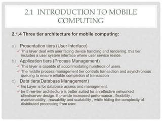 2.1 INTRODUCTION TO MOBILE
COMPUTING
2.1.4 Three tier architecture for mobile computing:
a) Presentation tiers (User Interface)
 This layer deal with user facing device handling and rendering. this tier
includes a user system interface where user service reside.
b) Application tiers (Process Management)
 This layer is capable of accommodating hundreds of users.
 The middle process management tier controls transaction and asynchronous
queuing to ensure reliable completion of transaction
c) Data tiers(Database Management)
 his Layer is for database access and management.
 he three-tier architecture is better suited for an effective networked
client/server design. It provide increased performance , flexibility ,
maintainability , reusability and scalability , while hiding the complexity of
distributed processing from user.
 