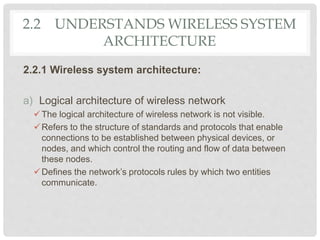 2.2 UNDERSTANDS WIRELESS SYSTEM
ARCHITECTURE
2.2.1 Wireless system architecture:
a) Logical architecture of wireless network
The logical architecture of wireless network is not visible.
Refers to the structure of standards and protocols that enable
connections to be established between physical devices, or
nodes, and which control the routing and flow of data between
these nodes.
Defines the network’s protocols rules by which two entities
communicate.
 