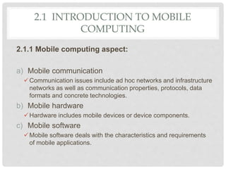 2.1 INTRODUCTION TO MOBILE
COMPUTING
2.1.1 Mobile computing aspect:
a) Mobile communication
Communication issues include ad hoc networks and infrastructure
networks as well as communication properties, protocols, data
formats and concrete technologies.
b) Mobile hardware
Hardware includes mobile devices or device components.
c) Mobile software
Mobile software deals with the characteristics and requirements
of mobile applications.
 