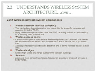 2.2 UNDERSTANDS WIRELESS SYSTEM
ARCHITECTURE…cont…
2.2.2 Wireless network system components
i. Wireless network interface card (NIC)
 This card acts as the radio receiver and transmitter for a specific computer and
connects it into the WLAN.
 Many modern laptops or tablets have this Wi-Fi capability built-in, but with desktop
PCs you may need to install one.
ii. Wireless access points
 Central access point is basically the wireless equivalent of a LAN hub. It is a small
box with one or more aerials, and a connector to attach it to the rest of your wired
LAN.
 Access points receive and transmit data from and to all the wireless devices in their
area.
iii. Wireless bridges
 Enable high-speed long-range outdoor links between buildings.
iv. Antenna
 produce a more concentrated signal, focused on a narrower area and give you a
better range.
 