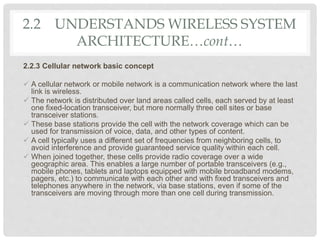2.2 UNDERSTANDS WIRELESS SYSTEM
ARCHITECTURE…cont…
2.2.3 Cellular network basic concept
 A cellular network or mobile network is a communication network where the last
link is wireless.
 The network is distributed over land areas called cells, each served by at least
one fixed-location transceiver, but more normally three cell sites or base
transceiver stations.
 These base stations provide the cell with the network coverage which can be
used for transmission of voice, data, and other types of content.
 A cell typically uses a different set of frequencies from neighboring cells, to
avoid interference and provide guaranteed service quality within each cell.
 When joined together, these cells provide radio coverage over a wide
geographic area. This enables a large number of portable transceivers (e.g.,
mobile phones, tablets and laptops equipped with mobile broadband modems,
pagers, etc.) to communicate with each other and with fixed transceivers and
telephones anywhere in the network, via base stations, even if some of the
transceivers are moving through more than one cell during transmission.
 