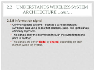 2.2 UNDERSTANDS WIRELESS SYSTEM
ARCHITECTURE…cont…
2.2.5 Information signal
Communications systems—such as a wireless network—
symbolize data using codes that electrical, radio, and light signals
efficiently represent.
The signals carry the information through the system from one
point to another.
The signals are either digital or analog, depending on their
location within the system.
 