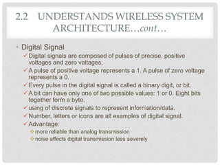 • Digital Signal
Digital signals are composed of pulses of precise, positive
voltages and zero voltages.
A pulse of positive voltage represents a 1. A pulse of zero voltage
represents a 0.
Every pulse in the digital signal is called a binary digit, or bit.
A bit can have only one of two possible values: 1 or 0. Eight bits
together form a byte.
using of discrete signals to represent information/data.
Number, letters or icons are all examples of digital signal.
Advantage:
more reliable than analog transmission
noise affects digital transmission less severely
2.2 UNDERSTANDS WIRELESS SYSTEM
ARCHITECTURE…cont…
 