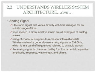 • Analog Signal
Electronic signal that varies directly with time changes for an
infinite range of time.
Your speech, a siren, and live music are all examples of analog
waves.
using of continuous signals to represent information/data.
Wireless networks generally use analog signals at 2.4 GHz,
which is in a band of frequencies referred to as radio waves.
An analog signal is characterized by four fundamental properties:
amplitude, frequency, wavelength, and phase.
2.2 UNDERSTANDS WIRELESS SYSTEM
ARCHITECTURE…cont…
 