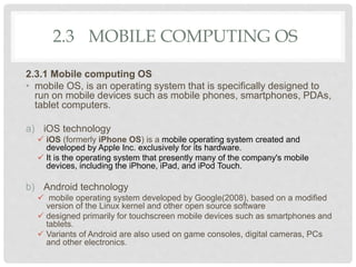 2.3 MOBILE COMPUTING OS
2.3.1 Mobile computing OS
• mobile OS, is an operating system that is specifically designed to
run on mobile devices such as mobile phones, smartphones, PDAs,
tablet computers.
a) iOS technology
 iOS (formerly iPhone OS) is a mobile operating system created and
developed by Apple Inc. exclusively for its hardware.
 It is the operating system that presently many of the company's mobile
devices, including the iPhone, iPad, and iPod Touch.
b) Android technology
 mobile operating system developed by Google(2008), based on a modified
version of the Linux kernel and other open source software
 designed primarily for touchscreen mobile devices such as smartphones and
tablets.
 Variants of Android are also used on game consoles, digital cameras, PCs
and other electronics.
 