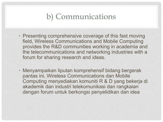 b) Communications
• Presenting comprehensive coverage of this fast moving
field, Wireless Communications and Mobile Computing
provides the R&D communities working in academia and
the telecommunications and networking industries with a
forum for sharing research and ideas.
• Menyampaikan liputan komprehensif bidang bergerak
pantas ini, Wireless Communications dan Mobile
Computing menyediakan komuniti R & D yang bekerja di
akademik dan industri telekomunikasi dan rangkaian
dengan forum untuk berkongsi penyelidikan dan idea
 