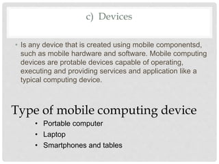 c) Devices
• Is any device that is created using mobile componentsd,
such as mobile hardware and software. Mobile computing
devices are protable devices capable of operating,
executing and providing services and application like a
typical computing device.
Type of mobile computing device
• Portable computer
• Laptop
• Smartphones and tables
 