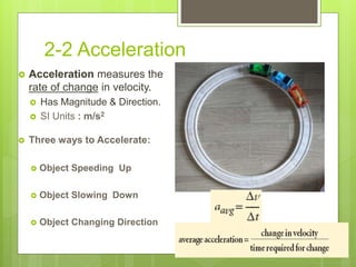 2-2 Acceleration
 Acceleration measures the
rate of change in velocity.
 Has Magnitude & Direction.
 SI Units : m/s2
 Three ways to Accelerate:
 Object Speeding Up
 Object Slowing Down
 Object Changing Direction
 