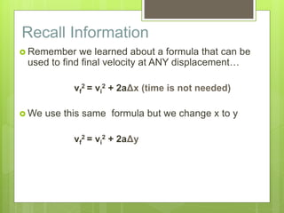 Recall Information
 Remember we learned about a formula that can be
used to find final velocity at ANY displacement…
vf
2 = vi
2 + 2aΔx (time is not needed)
 We use this same formula but we change x to y
vf
2 = vi
2 + 2aΔy
 