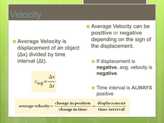 Velocity
 Average Velocity is
displacement of an object
(Δx) divided by time
interval (Δt).
 Average Velocity can be
positive or negative
depending on the sign of
the displacement.
 If displacement is
negative, avg. velocity is
negative.
 Time interval is ALWAYS
positive
 