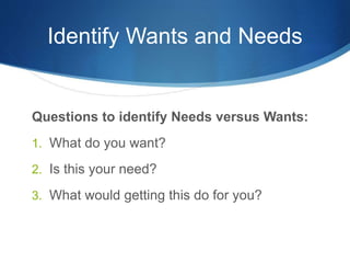 Identify Wants and Needs
Questions to identify Needs versus Wants:
1. What do you want?
2. Is this your need?
3. What would getting this do for you?
 