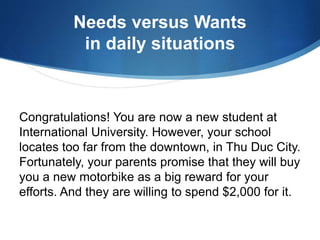 Needs versus Wants
in daily situations
Congratulations! You are now a new student at
International University. However, your school
locates too far from the downtown, in Thu Duc City.
Fortunately, your parents promise that they will buy
you a new motorbike as a big reward for your
efforts. And they are willing to spend $2,000 for it.
 