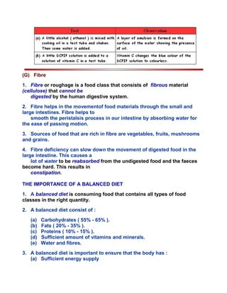 (G) Fibre
1. Fibre or roughage is a food class that consists of fibrous material
(cellulose) that cannot be
digested by the human digestive system.
2. Fibre helps in the movementof food materials through the small and
large intestines. Fibre helps to
smooth the peristalsis process in our intestine by absorbing water for
the ease of passing motion.
3. Sources of food that are rich in fibre are vegetables, fruits, mushrooms
and grains.
4. Fibre deficiency can slow down the movement of digested food in the
large intestine. This causes a
lot of water to be reabsorbed from the undigested food and the faeces
become hard. This results in
constipation.
THE IMPORTANCE OF A BALANCED DIET
1. A balanced diet is consuming food that contains all types of food
classes in the right quantity.
2. A balanced diet consist of :
(a) Carbohydrates ( 55% - 65% ).
(b) Fats ( 20% - 35% ).
(c) Proteins ( 10% - 15% ).
(d) Sufficient amount of vitamins and minerals.
(e) Water and fibres.
3. A balanced diet is important to ensure that the body has :
(a) Sufficient energy supply
 
