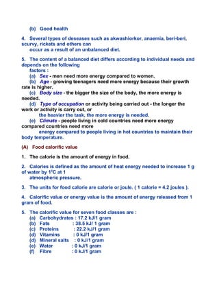 (b) Good health
4. Several types of deseases such as akwashiorkor, anaemia, beri-beri,
scurvy, rickets and others can
occur as a result of an unbalanced diet.
5. The content of a balanced diet differs according to individual needs and
depends on the following
factors :
(a) Sex - men need more energy compared to women.
(b) Age - growing teenagers need more energy because their growth
rate is higher.
(c) Body size - the bigger the size of the body, the more energy is
needed.
(d) Type of occupation or activity being carried out - the longer the
work or activity is carry out, or
the heavier the task, the more energy is needed.
(e) Climate - people living in cold countries need more energy
compared countries need more
energy compared to people living in hot countries to maintain their
body temperature.
(A) Food calorific value
1. The calorie is the amount of energy in food.
2. Calories is defined as the amount of heat energy needed to increase 1 g
of water by 10
C at 1
atmospheric pressure.
3. The units for food calorie are calorie or joule. ( 1 calorie = 4.2 joules ).
4. Calorific value or energy value is the amount of energy released from 1
gram of food.
5. The calorific value for seven food classes are :
(a) Carbohydrates : 17.2 kJ/1 gram
(b) Fats : 38.5 kJ/ 1 gram
(c) Proteins : 22.2 kJ/1 gram
(d) Vitamins : 0 kJ/1 gram
(d) Mineral salts : 0 kJ/1 gram
(e) Water : 0 kJ/1 gram
(f) Fibre : 0 kJ/1 gram
 