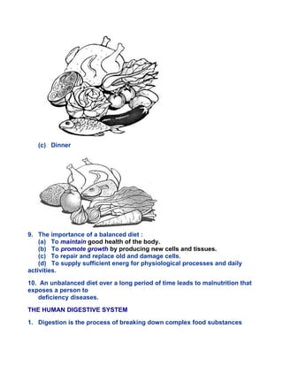 (c) Dinner
9. The importance of a balanced diet :
(a) To maintain good health of the body.
(b) To promote growth by producing new cells and tissues.
(c) To repair and replace old and damage cells.
(d) To supply sufficient energ for physiological processes and daily
activities.
10. An unbalanced diet over a long period of time leads to malnutrition that
exposes a person to
deficiency diseases.
THE HUMAN DIGESTIVE SYSTEM
1. Digestion is the process of breaking down complex food substances
 