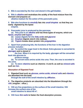 3. Bile is secreted by the liver and stored in the gall bladder.
4. Bile is alkaline and neutralizes the acidity of the food mixture from the
stomach and prepares an
alkaline medium for the action of the pancreatic juice.
5. Bile also functions to emulsify fats into small droplets so that they are
easily digested by the lipase
enzyme.
6. Pancreatic juice is produced by the pancreas.
(a) This juice is an alkaline and has three types of enzyme, which are
lipase, amylase and trypsin.
(b) Lipase digests fat into fatty acids and glycerol.
(c) Amylase digests starch into maltose.
(d) Trypsin breaks down protein into polypeptides.
7. Apart from producing bile, the functions of the liver in the digestion
process includes :
(a) To control the sugar level in the blood. Extra glucose is converted to
glycogen and is stored in
the liver. When it is required by the body, glycogen will be converted
back into glucose to
produce energy.
(b) To convert extra amino acids into urea. Then, the urea is excreted in
the urine.
(c) To store vitamins such as vitamins A and D, as well as mineral salts
such as iron.
Absorption of Digested Food
1. Digested food such as glucose, amino acids, mineral salts and vitamins
are absorbed into the body
through the wall of the small intestine by diffusion.
2. The digestive products are absorbed into the bloodstrem through the
villi ( singular : villus ).
3. Villi are fine projections on the surface of the small intestine. Villi
increase the surface area of the
small intestine to about 40 m2
.
4. Villi have thin walls to fasten the food absorption process.
 