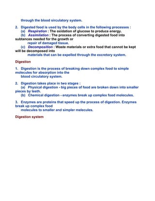 through the blood sirculatory system.
2. Digested food is used by the body cells in the following processes :
(a) Respiration : The oxidation of glucose to produce energy.
(b) Assimilation : The process of converting digested food into
subtances needed for the growth or
repair of damaged tissue.
(c) Decomposition : Waste materials or extra food that cannot be kept
will be decomposed into
materials that can be expelled through the excretory system.
Digestion
1. Digestion is the process of breaking down complex food to simple
molecules for absorption into the
blood circulatory system.
2. Digestion takes place in two stages :
(a) Physical digestion - big pieces of food are broken down into smaller
pieces by teeth.
(b) Chemical digestion - enzymes break up complex food molecules.
3. Enzymes are proteins that speed up the process of digestion. Enzymes
break up complex food
molecules to smaller and simpler melecules.
Digestion system
 