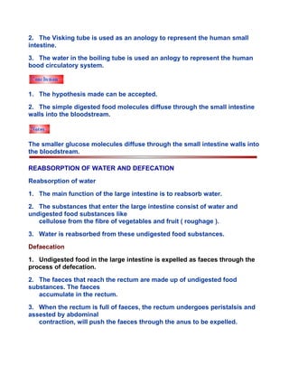 2. The Visking tube is used as an anology to represent the human small
intestine.
3. The water in the boiling tube is used an anlogy to represent the human
bood circulatory system.
1. The hypothesis made can be accepted.
2. The simple digested food molecules diffuse through the small intestine
walls into the bloodstream.
The smaller glucose molecules diffuse through the small intestine walls into
the bloodstream.
REABSORPTION OF WATER AND DEFECATION
Reabsorption of water
1. The main function of the large intestine is to reabsorb water.
2. The substances that enter the large intestine consist of water and
undigested food substances like
cellulose from the fibre of vegetables and fruit ( roughage ).
3. Water is reabsorbed from these undigested food substances.
Defaecation
1. Undigested food in the large intestine is expelled as faeces through the
process of defecation.
2. The faeces that reach the rectum are made up of undigested food
substances. The faeces
accumulate in the rectum.
3. When the rectum is full of faeces, the rectum undergoes peristalsis and
assested by abdominal
contraction, will push the faeces through the anus to be expelled.
 