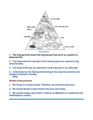 1. The food pyramid shows the food groups that serve as a guide to a
balanced diet.
2. The foods that form the base of the food pyramid are required in big
amounts daily.
3. The foods at the top are required in small amounts in our daily diet.
4. A diet based on the food pyramid will give the required nutrients and
energy to maintain a healthy
body.
Healthy living practices
1. We living in a caring society. Therefore, we should be generous.
2. We should donate surplus food to the poor and needy.
3. We should respect each other's cultures as Malaysia is a multiracial and
multireligious country.
Copyright © 2005 Kenshido International Sdn Bhd
 