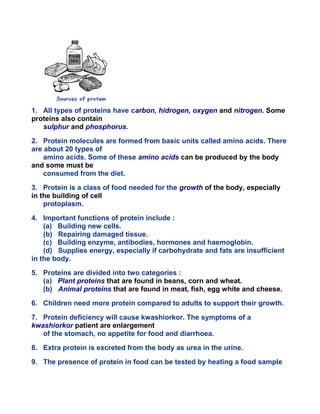 1. All types of proteins have carbon, hidrogen, oxygen and nitrogen. Some
proteins also contain
sulphur and phosphorus.
2. Protein molecules are formed from basic units called amino acids. There
are about 20 types of
amino acids. Some of these amino acids can be produced by the body
and some must be
consumed from the diet.
3. Protein is a class of food needed for the growth of the body, especially
in the building of cell
protoplasm.
4. Important functions of protein include :
(a) Building new cells.
(b) Repairing damaged tissue.
(c) Building enzyme, antibodies, hormones and haemoglobin.
(d) Supplies energy, especially if carbohydrate and fats are insufficient
in the body.
5. Proteins are divided into two categories :
(a) Plant proteins that are found in beans, corn and wheat.
(b) Animal proteins that are found in meat, fish, egg white and cheese.
6. Children need more protein compared to adults to support their growth.
7. Protein deficiency will cause kwashiorkor. The symptoms of a
kwashiorkor patient are enlargement
of the stomach, no appetite for food and diarrhoea.
8. Extra protein is excreted from the body as urea in the urine.
9. The presence of protein in food can be tested by heating a food sample
 