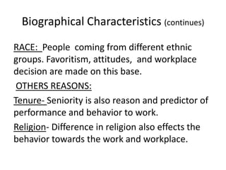 Biographical Characteristics (continues)
RACE: People coming from different ethnic
groups. Favoritism, attitudes, and workplace
decision are made on this base.
 OTHERS REASONS:
Tenure- Seniority is also reason and predictor of
performance and behavior to work.
Religion- Difference in religion also effects the
behavior towards the work and workplace.
 