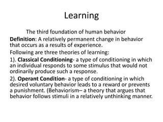 Learning
       The third foundation of human behavior
Definition: A relatively permanent change in behavior
that occurs as a results of experience.
Following are three theories of learning:
1). Classical Conditioning- a type of conditioning in which
an individual responds to some stimulus that would not
ordinarily produce such a response.
2). Operant Condition- a type of conditioning in which
desired voluntary behavior leads to a reward or prevents
a punishment. (Behaviorism– a theory that argues that
behavior follows stimuli in a relatively unthinking manner.
 