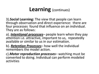 Learning (continues)
3).Social Learning: The view that people can learn
through observation and direct experience: there are
four processes found that influence on an individual.
They are as follows:
a). Intentional processes– people learn when they pay
attention i.e. attractive, important to us, repeatedly
available or similar to us in our estimation.
b). Retention Processes– how well the individual
remembers the model action.
c).Motor reproduction processes– watching must be
converted to doing. Individual can perform modeled
activities
 