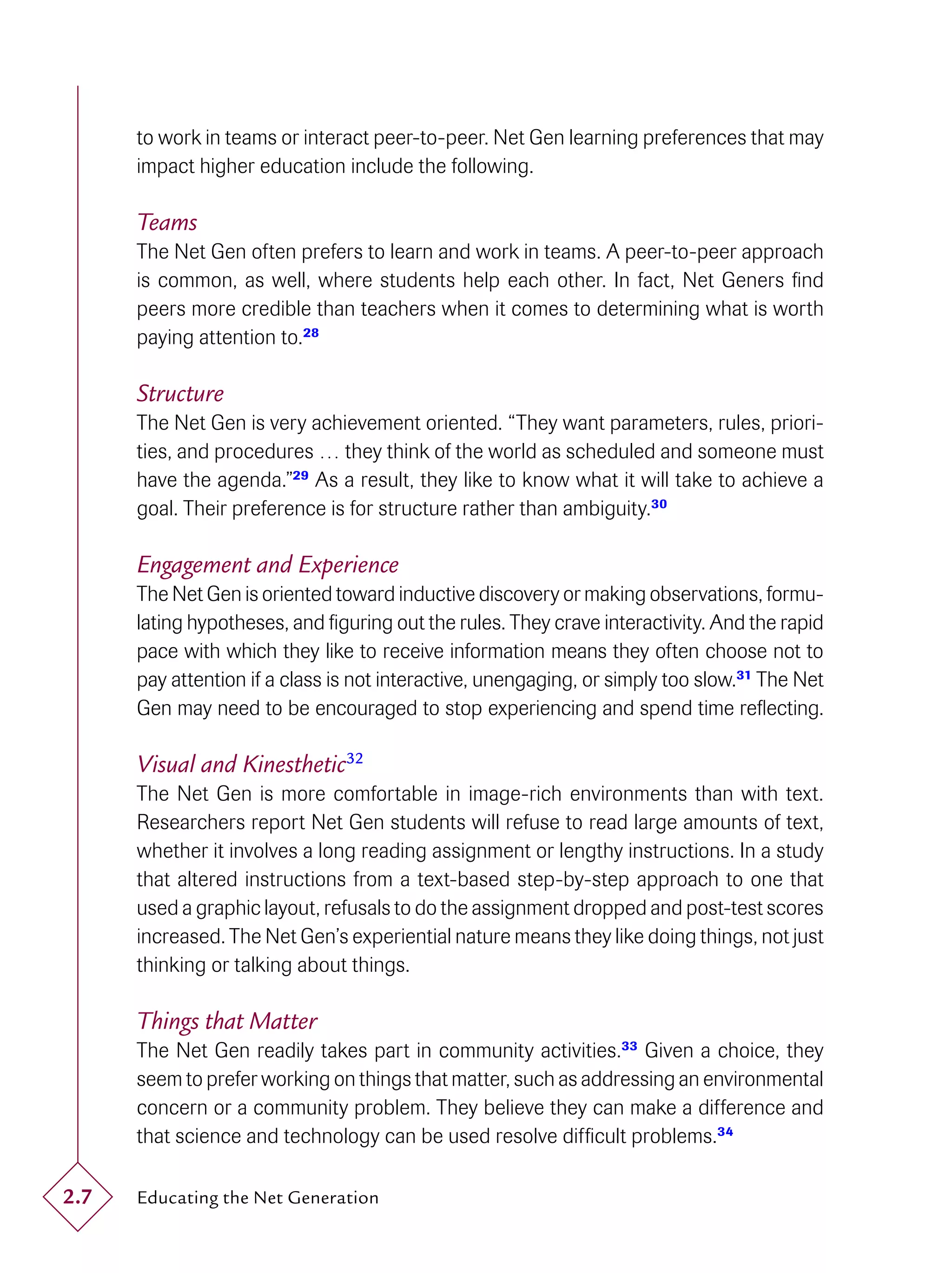 to work in teams or interact peer-to-peer. Net Gen learning preferences that may
      impact higher education include the following.

      Teams
      The Net Gen often prefers to learn and work in teams. A peer-to-peer approach
      is common, as well, where students help each other. In fact, Net Geners ﬁnd
      peers more credible than teachers when it comes to determining what is worth
      paying attention to.28

      Structure
      The Net Gen is very achievement oriented. “They want parameters, rules, priori-
      ties, and procedures … they think of the world as scheduled and someone must
      have the agenda.”29 As a result, they like to know what it will take to achieve a
      goal. Their preference is for structure rather than ambiguity.30

      Engagement and Experience
      The Net Gen is oriented toward inductive discovery or making observations, formu-
      lating hypotheses, and ﬁguring out the rules. They crave interactivity. And the rapid
      pace with which they like to receive information means they often choose not to
      pay attention if a class is not interactive, unengaging, or simply too slow.31 The Net
      Gen may need to be encouraged to stop experiencing and spend time reﬂecting.

      Visual and Kinesthetic32
      The Net Gen is more comfortable in image-rich environments than with text.
      Researchers report Net Gen students will refuse to read large amounts of text,
      whether it involves a long reading assignment or lengthy instructions. In a study
      that altered instructions from a text-based step-by-step approach to one that
      used a graphic layout, refusals to do the assignment dropped and post-test scores
      increased. The Net Gen’s experiential nature means they like doing things, not just
      thinking or talking about things.

      Things that Matter
      The Net Gen readily takes part in community activities.33 Given a choice, they
      seem to prefer working on things that matter, such as addressing an environmental
      concern or a community problem. They believe they can make a difference and
      that science and technology can be used resolve difﬁcult problems.34

2.7   Educating the Net Generation
 
