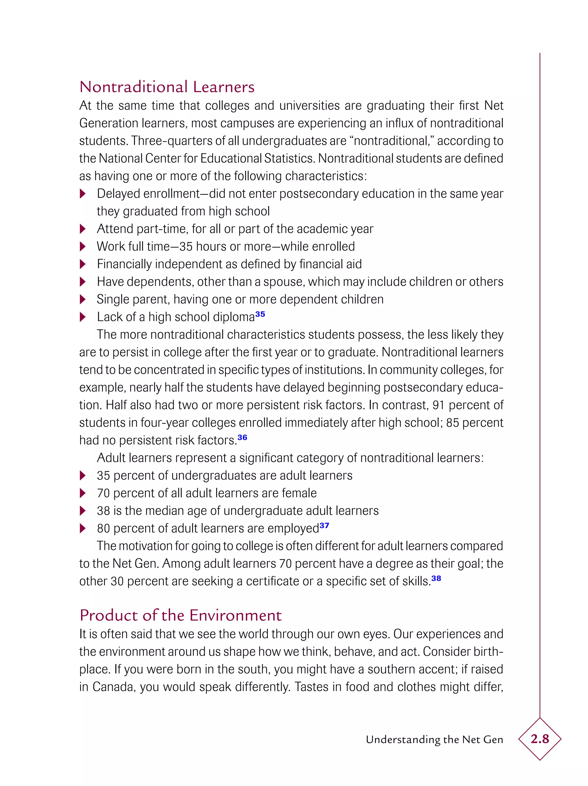Nontraditional Learners
At the same time that colleges and universities are graduating their ﬁrst Net
Generation learners, most campuses are experiencing an inﬂux of nontraditional
students. Three-quarters of all undergraduates are “nontraditional,” according to
the National Center for Educational Statistics. Nontraditional students are deﬁned
as having one or more of the following characteristics:
 Delayed enrollment—did not enter postsecondary education in the same year
    they graduated from high school
 Attend part-time, for all or part of the academic year
 Work full time—35 hours or more—while enrolled
 Financially independent as deﬁned by ﬁnancial aid
 Have dependents, other than a spouse, which may include children or others
 Single parent, having one or more dependent children
 Lack of a high school diploma 35
    The more nontraditional characteristics students possess, the less likely they
are to persist in college after the ﬁrst year or to graduate. Nontraditional learners
tend to be concentrated in speciﬁc types of institutions. In community colleges, for
example, nearly half the students have delayed beginning postsecondary educa-
tion. Half also had two or more persistent risk factors. In contrast, 91 percent of
students in four-year colleges enrolled immediately after high school; 85 percent
had no persistent risk factors.36
    Adult learners represent a signiﬁcant category of nontraditional learners:
 35 percent of undergraduates are adult learners
 70 percent of all adult learners are female
 38 is the median age of undergraduate adult learners
 80 percent of adult learners are employed 37
    The motivation for going to college is often different for adult learners compared
to the Net Gen. Among adult learners 70 percent have a degree as their goal; the
other 30 percent are seeking a certiﬁcate or a speciﬁc set of skills.38

Product of the Environment
It is often said that we see the world through our own eyes. Our experiences and
the environment around us shape how we think, behave, and act. Consider birth-
place. If you were born in the south, you might have a southern accent; if raised
in Canada, you would speak differently. Tastes in food and clothes might differ,


                                                          Understanding the Net Gen      2.8
 