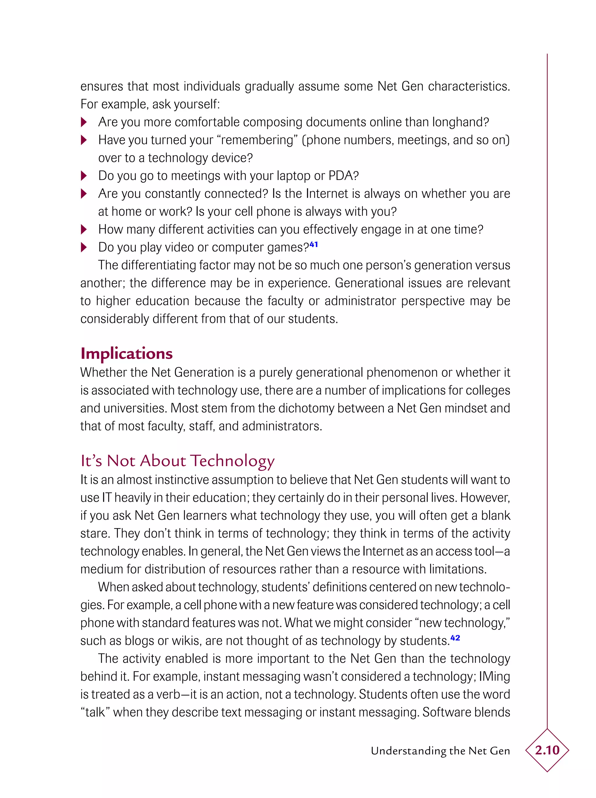 ensures that most individuals gradually assume some Net Gen characteristics.
For example, ask yourself:
 Are you more comfortable composing documents online than longhand?
 Have you turned your “remembering” (phone numbers, meetings, and so on)
   over to a technology device?
 Do you go to meetings with your laptop or PDA?
 Are you constantly connected? Is the Internet is always on whether you are
   at home or work? Is your cell phone is always with you?
 How many different activities can you effectively engage in at one time?
 Do you play video or computer games?41
   The differentiating factor may not be so much one person’s generation versus
another; the difference may be in experience. Generational issues are relevant
to higher education because the faculty or administrator perspective may be
considerably different from that of our students.

Implications
Whether the Net Generation is a purely generational phenomenon or whether it
is associated with technology use, there are a number of implications for colleges
and universities. Most stem from the dichotomy between a Net Gen mindset and
that of most faculty, staff, and administrators.

It’s Not About Technology
It is an almost instinctive assumption to believe that Net Gen students will want to
use IT heavily in their education; they certainly do in their personal lives. However,
if you ask Net Gen learners what technology they use, you will often get a blank
stare. They don’t think in terms of technology; they think in terms of the activity
technology enables. In general, the Net Gen views the Internet as an access tool—a
medium for distribution of resources rather than a resource with limitations.
     When asked about technology, students’ deﬁnitions centered on new technolo-
gies. For example, a cell phone with a new feature was considered technology; a cell
phone with standard features was not. What we might consider “new technology,”
such as blogs or wikis, are not thought of as technology by students.42
     The activity enabled is more important to the Net Gen than the technology
behind it. For example, instant messaging wasn’t considered a technology; IMing
is treated as a verb—it is an action, not a technology. Students often use the word
“talk” when they describe text messaging or instant messaging. Software blends

                                                          Understanding the Net Gen      2.10
 