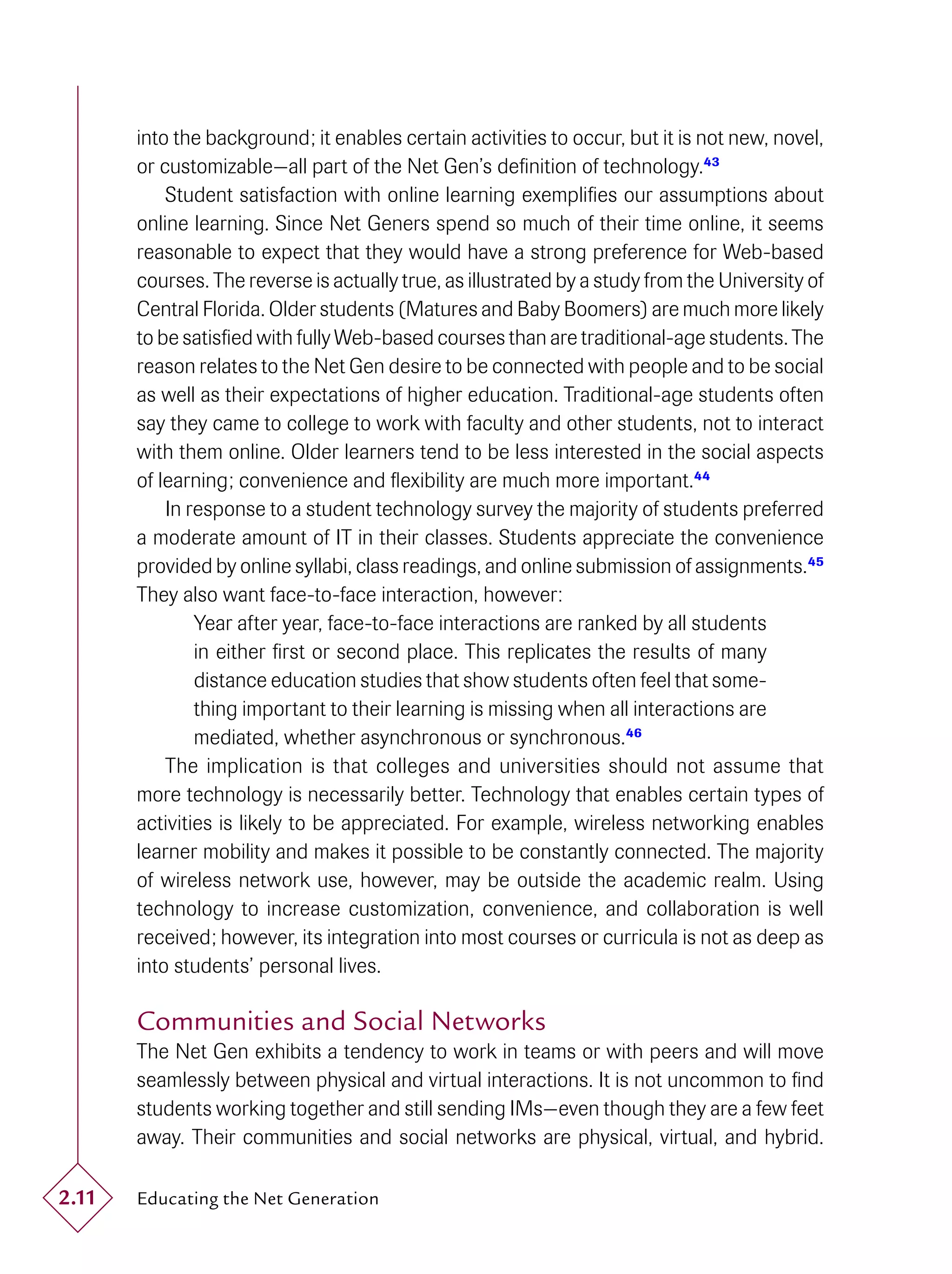 into the background; it enables certain activities to occur, but it is not new, novel,
       or customizable—all part of the Net Gen’s deﬁnition of technology.43
           Student satisfaction with online learning exempliﬁes our assumptions about
       online learning. Since Net Geners spend so much of their time online, it seems
       reasonable to expect that they would have a strong preference for Web-based
       courses. The reverse is actually true, as illustrated by a study from the University of
       Central Florida. Older students (Matures and Baby Boomers) are much more likely
       to be satisﬁed with fully Web-based courses than are traditional-age students. The
       reason relates to the Net Gen desire to be connected with people and to be social
       as well as their expectations of higher education. Traditional-age students often
       say they came to college to work with faculty and other students, not to interact
       with them online. Older learners tend to be less interested in the social aspects
       of learning; convenience and ﬂexibility are much more important.44
           In response to a student technology survey the majority of students preferred
       a moderate amount of IT in their classes. Students appreciate the convenience
       provided by online syllabi, class readings, and online submission of assignments.45
       They also want face-to-face interaction, however:
               Year after year, face-to-face interactions are ranked by all students
               in either ﬁrst or second place. This replicates the results of many
               distance education studies that show students often feel that some-
               thing important to their learning is missing when all interactions are
               mediated, whether asynchronous or synchronous.46
           The implication is that colleges and universities should not assume that
       more technology is necessarily better. Technology that enables certain types of
       activities is likely to be appreciated. For example, wireless networking enables
       learner mobility and makes it possible to be constantly connected. The majority
       of wireless network use, however, may be outside the academic realm. Using
       technology to increase customization, convenience, and collaboration is well
       received; however, its integration into most courses or curricula is not as deep as
       into students’ personal lives.

       Communities and Social Networks
       The Net Gen exhibits a tendency to work in teams or with peers and will move
       seamlessly between physical and virtual interactions. It is not uncommon to ﬁnd
       students working together and still sending IMs—even though they are a few feet
       away. Their communities and social networks are physical, virtual, and hybrid.

2.11   Educating the Net Generation
 