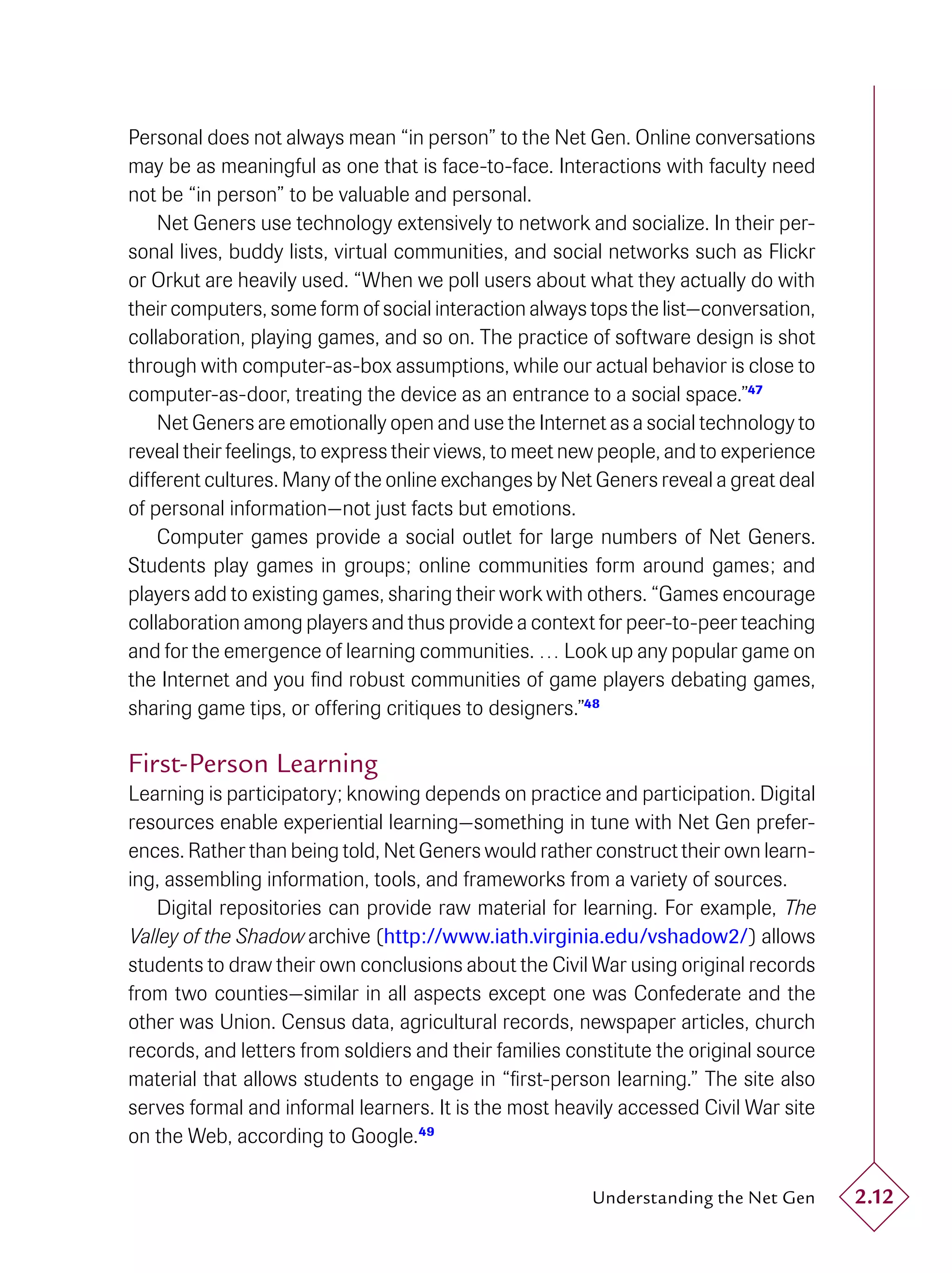 Personal does not always mean “in person” to the Net Gen. Online conversations
may be as meaningful as one that is face-to-face. Interactions with faculty need
not be “in person” to be valuable and personal.
    Net Geners use technology extensively to network and socialize. In their per-
sonal lives, buddy lists, virtual communities, and social networks such as Flickr
or Orkut are heavily used. “When we poll users about what they actually do with
their computers, some form of social interaction always tops the list—conversation,
collaboration, playing games, and so on. The practice of software design is shot
through with computer-as-box assumptions, while our actual behavior is close to
computer-as-door, treating the device as an entrance to a social space.”47
    Net Geners are emotionally open and use the Internet as a social technology to
reveal their feelings, to express their views, to meet new people, and to experience
different cultures. Many of the online exchanges by Net Geners reveal a great deal
of personal information—not just facts but emotions.
    Computer games provide a social outlet for large numbers of Net Geners.
Students play games in groups; online communities form around games; and
players add to existing games, sharing their work with others. “Games encourage
collaboration among players and thus provide a context for peer-to-peer teaching
and for the emergence of learning communities. … Look up any popular game on
the Internet and you ﬁnd robust communities of game players debating games,
sharing game tips, or offering critiques to designers.”48

First-Person Learning
Learning is participatory; knowing depends on practice and participation. Digital
resources enable experiential learning—something in tune with Net Gen prefer-
ences. Rather than being told, Net Geners would rather construct their own learn-
ing, assembling information, tools, and frameworks from a variety of sources.
    Digital repositories can provide raw material for learning. For example, The
Valley of the Shadow archive (http://www.iath.virginia.edu/vshadow2/) allows
students to draw their own conclusions about the Civil War using original records
from two counties—similar in all aspects except one was Confederate and the
other was Union. Census data, agricultural records, newspaper articles, church
records, and letters from soldiers and their families constitute the original source
material that allows students to engage in “ﬁrst-person learning.” The site also
serves formal and informal learners. It is the most heavily accessed Civil War site
on the Web, according to Google.49

                                                        Understanding the Net Gen      2.12
 