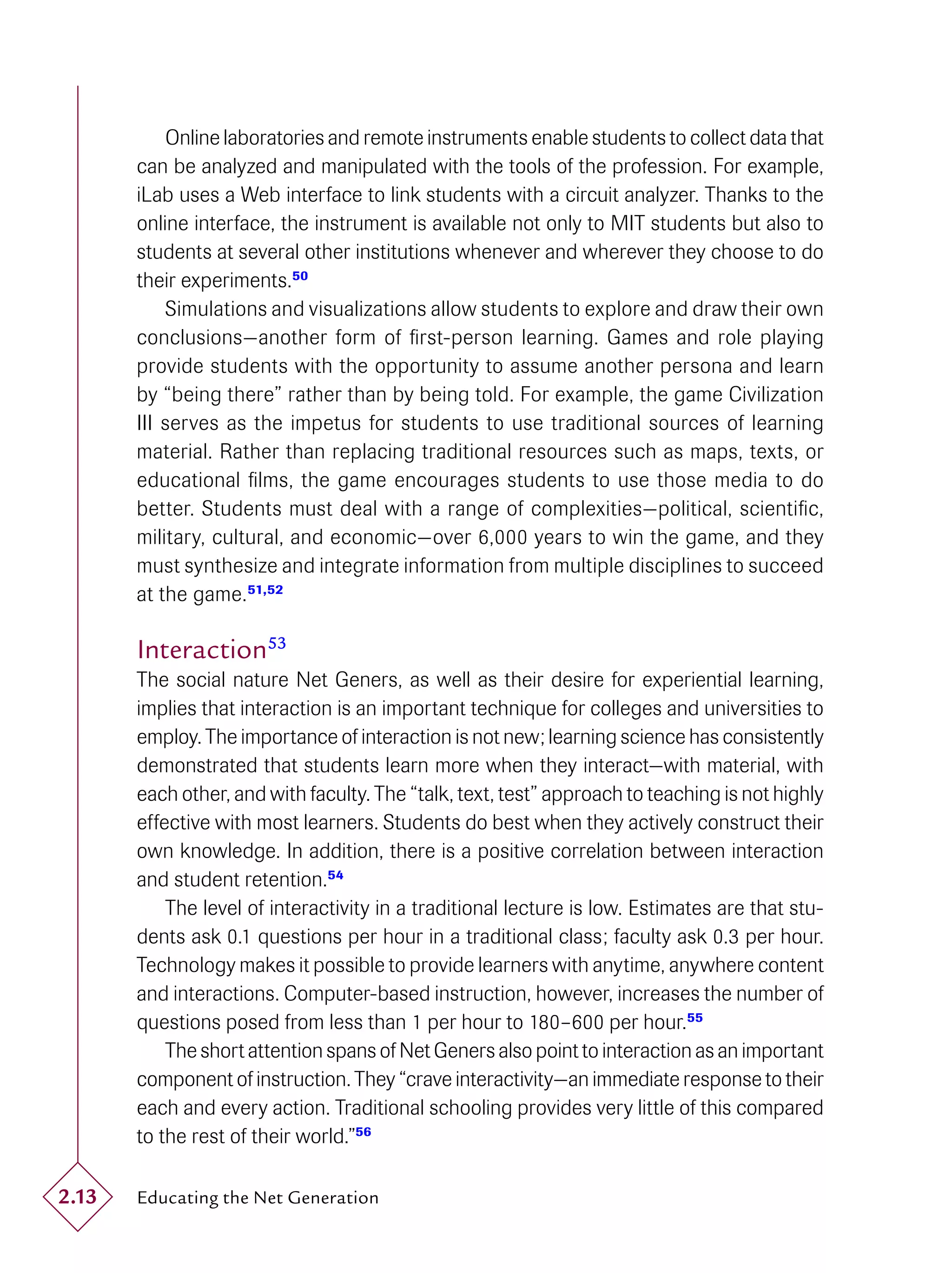 Online laboratories and remote instruments enable students to collect data that
       can be analyzed and manipulated with the tools of the profession. For example,
       iLab uses a Web interface to link students with a circuit analyzer. Thanks to the
       online interface, the instrument is available not only to MIT students but also to
       students at several other institutions whenever and wherever they choose to do
       their experiments.50
           Simulations and visualizations allow students to explore and draw their own
       conclusions—another form of ﬁrst-person learning. Games and role playing
       provide students with the opportunity to assume another persona and learn
       by “being there” rather than by being told. For example, the game Civilization
       III serves as the impetus for students to use traditional sources of learning
       material. Rather than replacing traditional resources such as maps, texts, or
       educational ﬁlms, the game encourages students to use those media to do
       better. Students must deal with a range of complexities—political, scientiﬁc,
       military, cultural, and economic—over 6,000 years to win the game, and they
       must synthesize and integrate information from multiple disciplines to succeed
       at the game. 51,52

       Interaction53
       The social nature Net Geners, as well as their desire for experiential learning,
       implies that interaction is an important technique for colleges and universities to
       employ. The importance of interaction is not new; learning science has consistently
       demonstrated that students learn more when they interact—with material, with
       each other, and with faculty. The “talk, text, test” approach to teaching is not highly
       effective with most learners. Students do best when they actively construct their
       own knowledge. In addition, there is a positive correlation between interaction
       and student retention.54
           The level of interactivity in a traditional lecture is low. Estimates are that stu-
       dents ask 0.1 questions per hour in a traditional class; faculty ask 0.3 per hour.
       Technology makes it possible to provide learners with anytime, anywhere content
       and interactions. Computer-based instruction, however, increases the number of
       questions posed from less than 1 per hour to 180–600 per hour.55
           The short attention spans of Net Geners also point to interaction as an important
       component of instruction. They “crave interactivity—an immediate response to their
       each and every action. Traditional schooling provides very little of this compared
       to the rest of their world.”56

2.13   Educating the Net Generation
 
