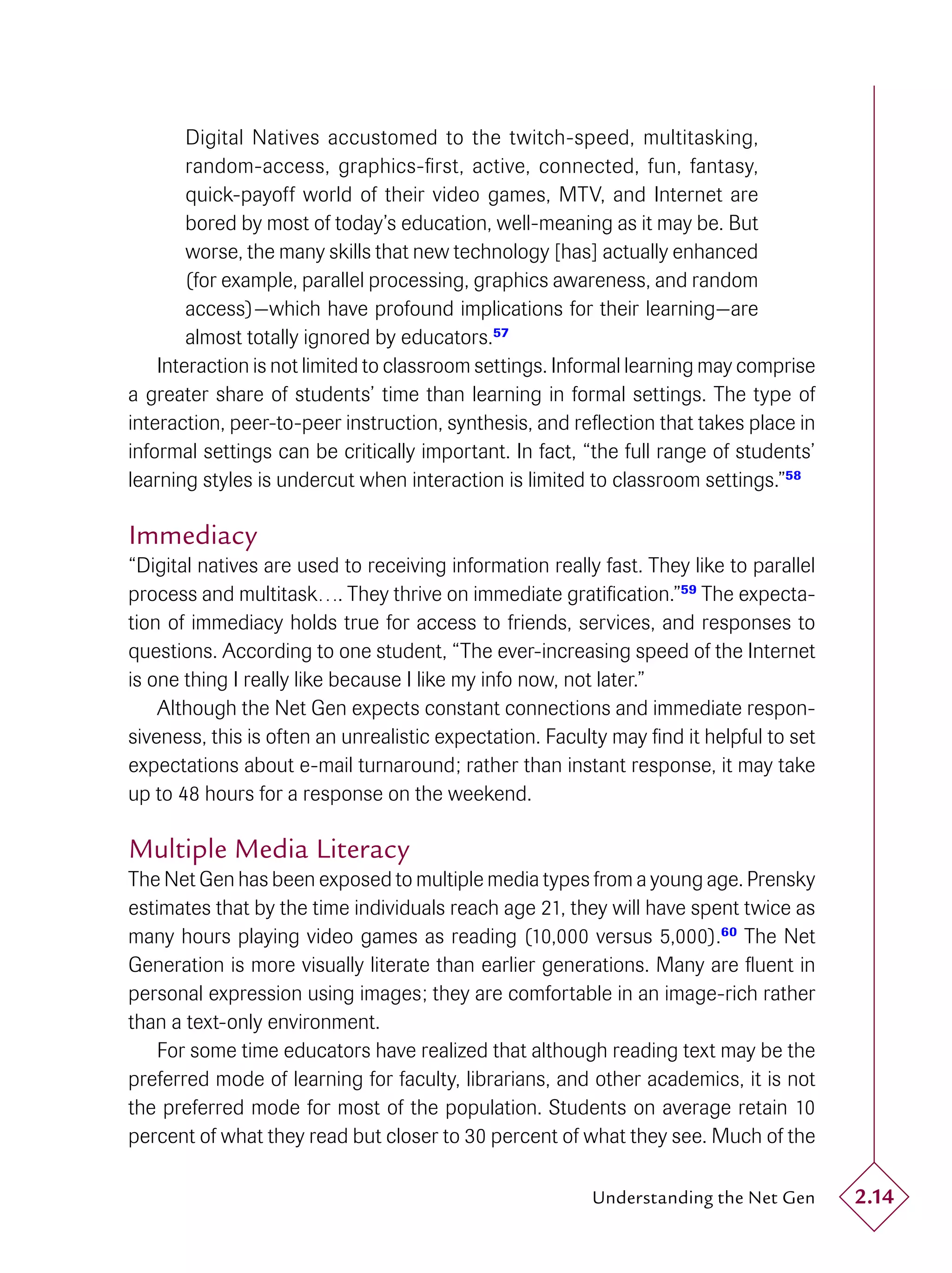 Digital Natives accustomed to the twitch-speed, multitasking,
        random-access, graphics-ﬁrst, active, connected, fun, fantasy,
        quick-payoff world of their video games, MTV, and Internet are
        bored by most of today’s education, well-meaning as it may be. But
        worse, the many skills that new technology [has] actually enhanced
        (for example, parallel processing, graphics awareness, and random
        access)—which have profound implications for their learning—are
        almost totally ignored by educators.57
    Interaction is not limited to classroom settings. Informal learning may comprise
a greater share of students’ time than learning in formal settings. The type of
interaction, peer-to-peer instruction, synthesis, and reﬂection that takes place in
informal settings can be critically important. In fact, “the full range of students’
learning styles is undercut when interaction is limited to classroom settings.”58

Immediacy
“Digital natives are used to receiving information really fast. They like to parallel
process and multitask…. They thrive on immediate gratiﬁcation.”59 The expecta-
tion of immediacy holds true for access to friends, services, and responses to
questions. According to one student, “The ever-increasing speed of the Internet
is one thing I really like because I like my info now, not later.”
    Although the Net Gen expects constant connections and immediate respon-
siveness, this is often an unrealistic expectation. Faculty may ﬁnd it helpful to set
expectations about e-mail turnaround; rather than instant response, it may take
up to 48 hours for a response on the weekend.

Multiple Media Literacy
The Net Gen has been exposed to multiple media types from a young age. Prensky
estimates that by the time individuals reach age 21, they will have spent twice as
many hours playing video games as reading (10,000 versus 5,000).60 The Net
Generation is more visually literate than earlier generations. Many are ﬂuent in
personal expression using images; they are comfortable in an image-rich rather
than a text-only environment.
   For some time educators have realized that although reading text may be the
preferred mode of learning for faculty, librarians, and other academics, it is not
the preferred mode for most of the population. Students on average retain 10
percent of what they read but closer to 30 percent of what they see. Much of the

                                                         Understanding the Net Gen      2.14
 
