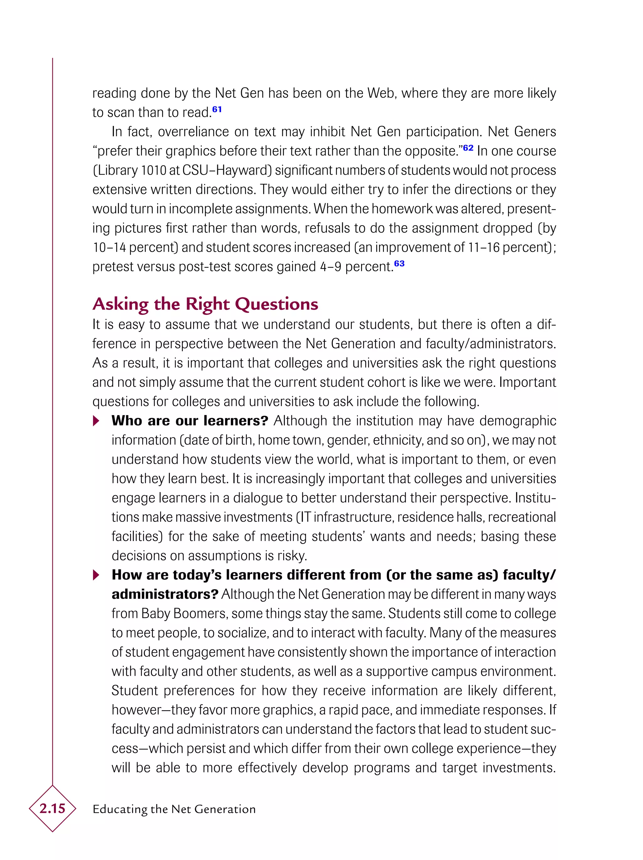 reading done by the Net Gen has been on the Web, where they are more likely
       to scan than to read.61
           In fact, overreliance on text may inhibit Net Gen participation. Net Geners
       “prefer their graphics before their text rather than the opposite.”62 In one course
       (Library 1010 at CSU–Hayward) signiﬁcant numbers of students would not process
       extensive written directions. They would either try to infer the directions or they
       would turn in incomplete assignments. When the homework was altered, present-
       ing pictures ﬁrst rather than words, refusals to do the assignment dropped (by
       10–14 percent) and student scores increased (an improvement of 11–16 percent);
       pretest versus post-test scores gained 4–9 percent.63

       Asking the Right Questions
       It is easy to assume that we understand our students, but there is often a dif-
       ference in perspective between the Net Generation and faculty/administrators.
       As a result, it is important that colleges and universities ask the right questions
       and not simply assume that the current student cohort is like we were. Important
       questions for colleges and universities to ask include the following.
        Who are our learners? Although the institution may have demographic
            information (date of birth, home town, gender, ethnicity, and so on), we may not
            understand how students view the world, what is important to them, or even
            how they learn best. It is increasingly important that colleges and universities
            engage learners in a dialogue to better understand their perspective. Institu-
            tions make massive investments (IT infrastructure, residence halls, recreational
            facilities) for the sake of meeting students’ wants and needs; basing these
            decisions on assumptions is risky.
        How are today’s learners different from (or the same as) faculty/
            administrators? Although the Net Generation may be different in many ways
            from Baby Boomers, some things stay the same. Students still come to college
            to meet people, to socialize, and to interact with faculty. Many of the measures
            of student engagement have consistently shown the importance of interaction
            with faculty and other students, as well as a supportive campus environment.
            Student preferences for how they receive information are likely different,
            however—they favor more graphics, a rapid pace, and immediate responses. If
            faculty and administrators can understand the factors that lead to student suc-
            cess—which persist and which differ from their own college experience—they
            will be able to more effectively develop programs and target investments.

2.15   Educating the Net Generation
 