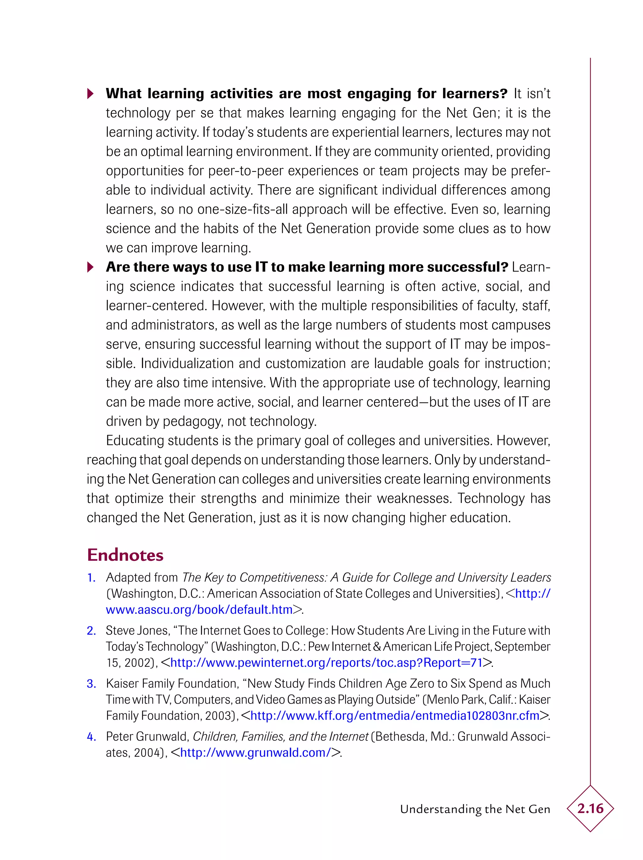  What learning activities are most engaging for learners? It isn’t
    technology per se that makes learning engaging for the Net Gen; it is the
    learning activity. If today’s students are experiential learners, lectures may not
    be an optimal learning environment. If they are community oriented, providing
    opportunities for peer-to-peer experiences or team projects may be prefer-
    able to individual activity. There are signiﬁcant individual differences among
    learners, so no one-size-ﬁts-all approach will be effective. Even so, learning
    science and the habits of the Net Generation provide some clues as to how
    we can improve learning.
 Are there ways to use IT to make learning more successful? Learn-
    ing science indicates that successful learning is often active, social, and
    learner-centered. However, with the multiple responsibilities of faculty, staff,
    and administrators, as well as the large numbers of students most campuses
    serve, ensuring successful learning without the support of IT may be impos-
    sible. Individualization and customization are laudable goals for instruction;
    they are also time intensive. With the appropriate use of technology, learning
    can be made more active, social, and learner centered—but the uses of IT are
    driven by pedagogy, not technology.
    Educating students is the primary goal of colleges and universities. However,
reaching that goal depends on understanding those learners. Only by understand-
ing the Net Generation can colleges and universities create learning environments
that optimize their strengths and minimize their weaknesses. Technology has
changed the Net Generation, just as it is now changing higher education.

Endnotes
1. Adapted from The Key to Competitiveness: A Guide for College and University Leaders
   (Washington, D.C.: American Association of State Colleges and Universities), <http://
   www.aascu.org/book/default.htm>.
2. Steve Jones, “The Internet Goes to College: How Students Are Living in the Future with
   Today’s Technology” (Washington, D.C.: Pew Internet & American Life Project, September
   15, 2002), <http://www.pewinternet.org/reports/toc.asp?Report=71>.
3. Kaiser Family Foundation, “New Study Finds Children Age Zero to Six Spend as Much
   Time with TV, Computers, and Video Games as Playing Outside” (Menlo Park, Calif.: Kaiser
   Family Foundation, 2003), <http://www.kff.org/entmedia/entmedia102803nr.cfm>.
4. Peter Grunwald, Children, Families, and the Internet (Bethesda, Md.: Grunwald Associ-
   ates, 2004), <http://www.grunwald.com/>.



                                                             Understanding the Net Gen        2.16
 