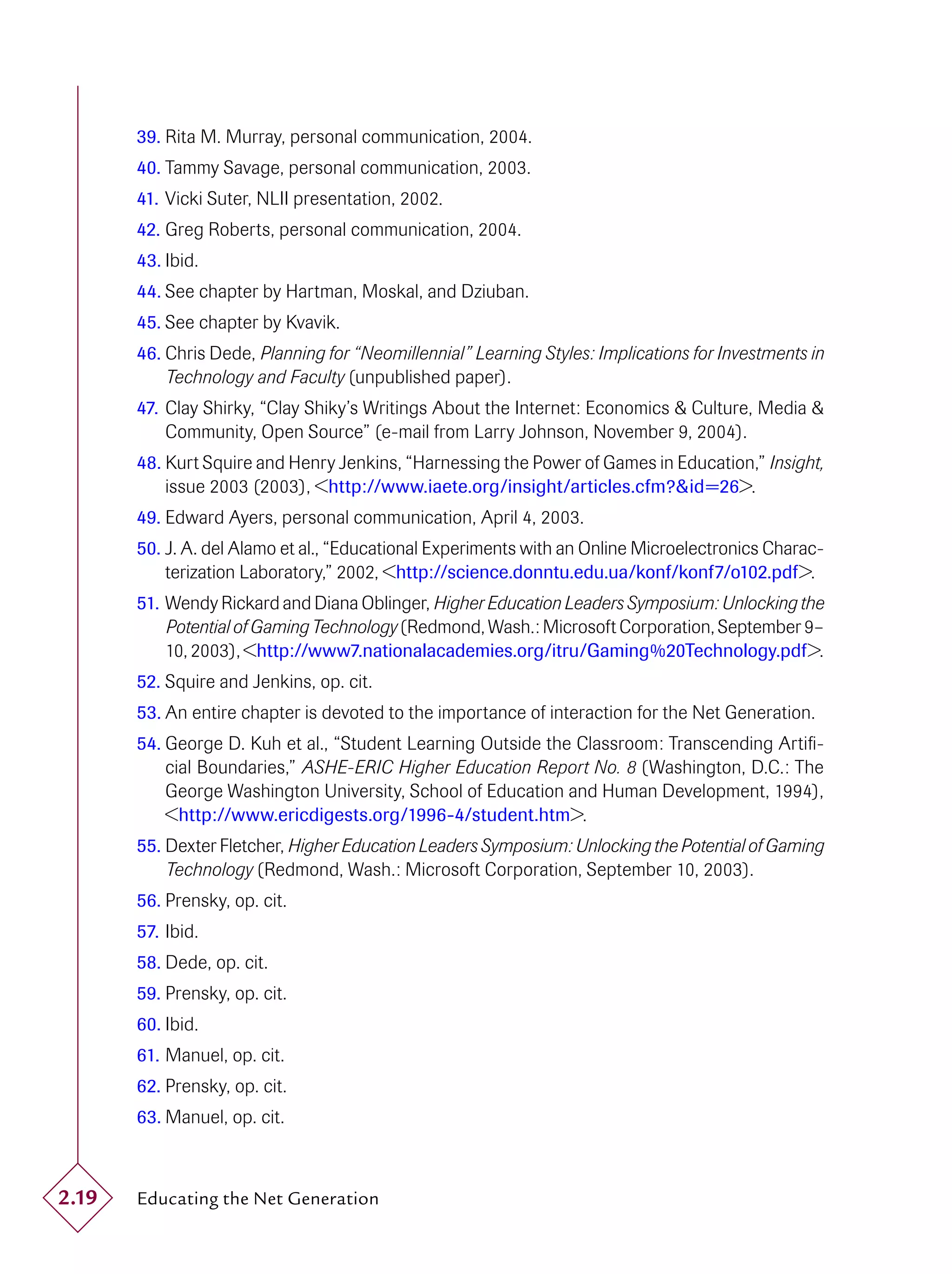 39. Rita M. Murray, personal communication, 2004.
       40. Tammy Savage, personal communication, 2003.
       41. Vicki Suter, NLII presentation, 2002.
       42. Greg Roberts, personal communication, 2004.
       43. Ibid.
       44. See chapter by Hartman, Moskal, and Dziuban.
       45. See chapter by Kvavik.
       46. Chris Dede, Planning for “Neomillennial” Learning Styles: Implications for Investments in
           Technology and Faculty (unpublished paper).
       47. Clay Shirky, “Clay Shiky’s Writings About the Internet: Economics & Culture, Media &
           Community, Open Source” (e-mail from Larry Johnson, November 9, 2004).
       48. Kurt Squire and Henry Jenkins, “Harnessing the Power of Games in Education,” Insight,
           issue 2003 (2003), <http://www.iaete.org/insight/articles.cfm?&id=26>.
       49. Edward Ayers, personal communication, April 4, 2003.
       50. J. A. del Alamo et al., “Educational Experiments with an Online Microelectronics Charac-
           terization Laboratory,” 2002, <http://science.donntu.edu.ua/konf/konf7/o102.pdf>.
       51. Wendy Rickard and Diana Oblinger, Higher Education Leaders Symposium: Unlocking the
           Potential of Gaming Technology (Redmond, Wash.: Microsoft Corporation, September 9–
           10, 2003), <http://www7.nationalacademies.org/itru/Gaming%20Technology.pdf>.
       52. Squire and Jenkins, op. cit.
       53. An entire chapter is devoted to the importance of interaction for the Net Generation.
       54. George D. Kuh et al., “Student Learning Outside the Classroom: Transcending Artiﬁ-
           cial Boundaries,” ASHE-ERIC Higher Education Report No. 8 (Washington, D.C.: The
           George Washington University, School of Education and Human Development, 1994),
           <http://www.ericdigests.org/1996-4/student.htm>.
       55. Dexter Fletcher, Higher Education Leaders Symposium: Unlocking the Potential of Gaming
           Technology (Redmond, Wash.: Microsoft Corporation, September 10, 2003).
       56. Prensky, op. cit.
       57. Ibid.
       58. Dede, op. cit.
       59. Prensky, op. cit.
       60. Ibid.
       61. Manuel, op. cit.
       62. Prensky, op. cit.
       63. Manuel, op. cit.



2.19   Educating the Net Generation
 