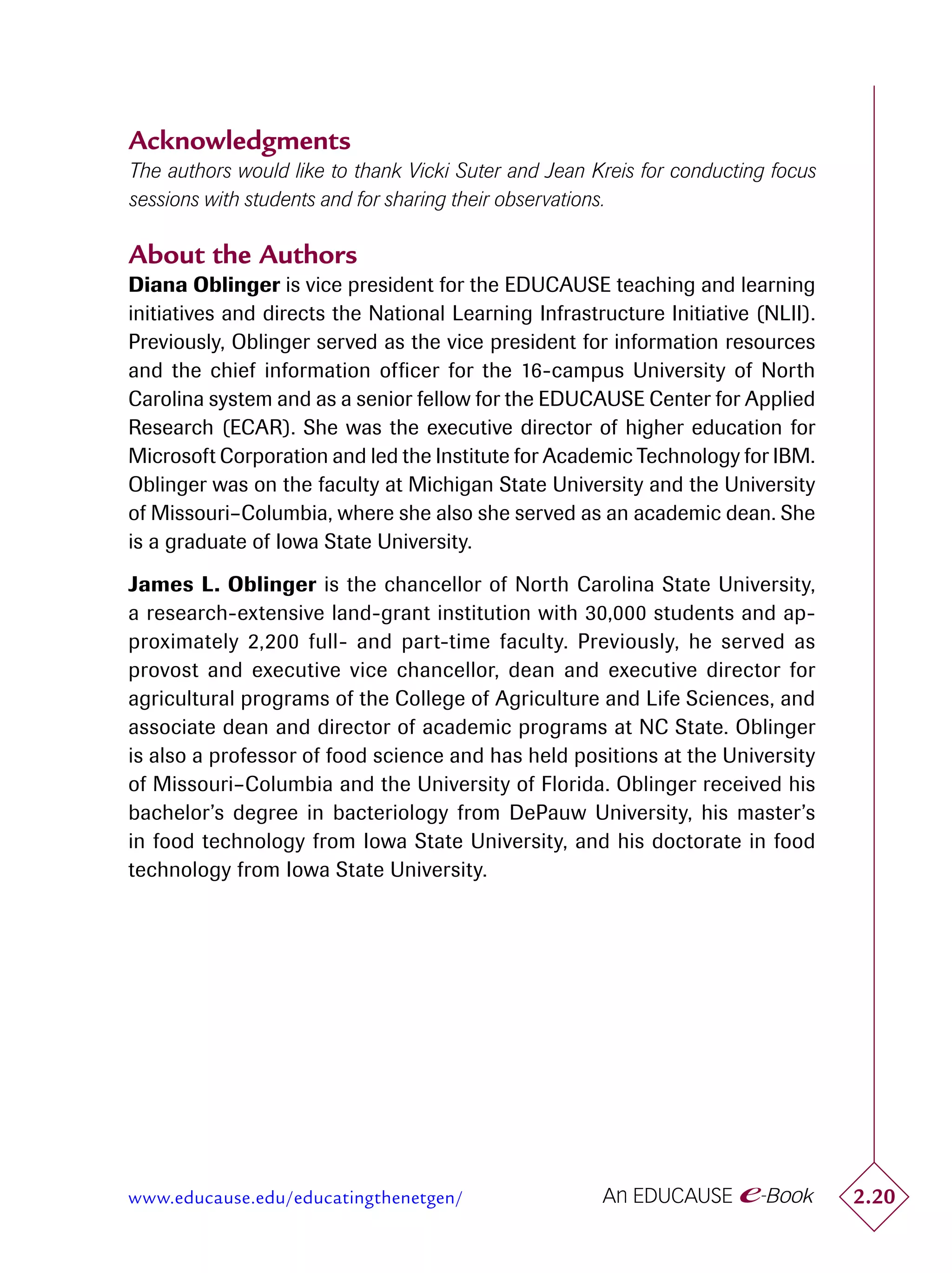 Acknowledgments
The authors would like to thank Vicki Suter and Jean Kreis for conducting focus
sessions with students and for sharing their observations.

About the Authors
Diana Oblinger is vice president for the EDUCAUSE teaching and learning
initiatives and directs the National Learning Infrastructure Initiative (NLII).
Previously, Oblinger served as the vice president for information resources
and the chief information ofﬁcer for the 16-campus University of North
Carolina system and as a senior fellow for the EDUCAUSE Center for Applied
Research (ECAR). She was the executive director of higher education for
Microsoft Corporation and led the Institute for Academic Technology for IBM.
Oblinger was on the faculty at Michigan State University and the University
of Missouri–Columbia, where she also she served as an academic dean. She
is a graduate of Iowa State University.

James L. Oblinger is the chancellor of North Carolina State University,
a research-extensive land-grant institution with 30,000 students and ap-
proximately 2,200 full- and part-time faculty. Previously, he served as
provost and executive vice chancellor, dean and executive director for
agricultural programs of the College of Agriculture and Life Sciences, and
associate dean and director of academic programs at NC State. Oblinger
is also a professor of food science and has held positions at the University
of Missouri–Columbia and the University of Florida. Oblinger received his
bachelor’s degree in bacteriology from DePauw University, his master’s
in food technology from Iowa State University, and his doctorate in food
technology from Iowa State University.




www.educause.edu/educatingthenetgen/                                              2.20
 