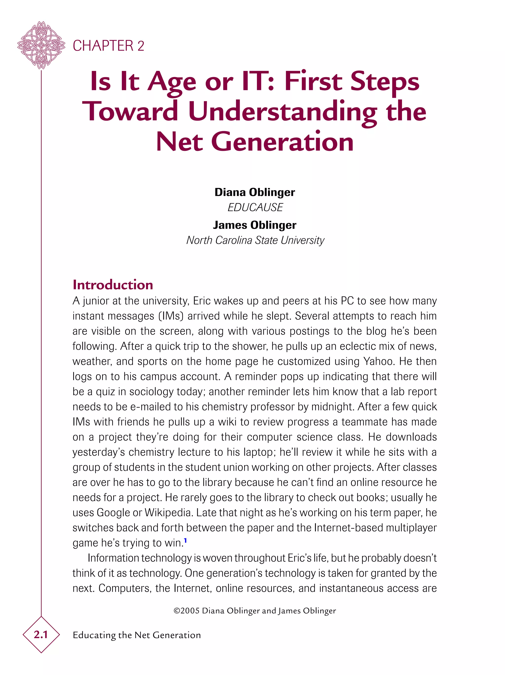 CHAPTER 2

        Is It Age or IT: First Steps
        Toward Understanding the
              Net Generation
                                      Diana Oblinger
                                        EDUCAUSE
                                    James Oblinger
                               North Carolina State University



      Introduction
      A junior at the university, Eric wakes up and peers at his PC to see how many
      instant messages (IMs) arrived while he slept. Several attempts to reach him
      are visible on the screen, along with various postings to the blog he’s been
      following. After a quick trip to the shower, he pulls up an eclectic mix of news,
      weather, and sports on the home page he customized using Yahoo. He then
      logs on to his campus account. A reminder pops up indicating that there will
      be a quiz in sociology today; another reminder lets him know that a lab report
      needs to be e-mailed to his chemistry professor by midnight. After a few quick
      IMs with friends he pulls up a wiki to review progress a teammate has made
      on a project they’re doing for their computer science class. He downloads
      yesterday’s chemistry lecture to his laptop; he’ll review it while he sits with a
      group of students in the student union working on other projects. After classes
      are over he has to go to the library because he can’t ﬁnd an online resource he
      needs for a project. He rarely goes to the library to check out books; usually he
      uses Google or Wikipedia. Late that night as he’s working on his term paper, he
      switches back and forth between the paper and the Internet-based multiplayer
      game he’s trying to win.1
          Information technology is woven throughout Eric’s life, but he probably doesn’t
      think of it as technology. One generation’s technology is taken for granted by the
      next. Computers, the Internet, online resources, and instantaneous access are
                            ©2005 Diana Oblinger and James Oblinger

2.1   Educating the Net Generation
 